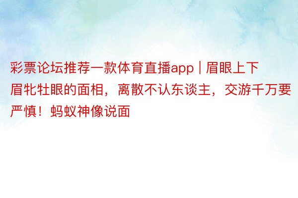 彩票论坛推荐一款体育直播app | 眉眼上下眉牝牡眼的面相,离散不认东谈主,交游千万要严慎!蚂蚁神像说面