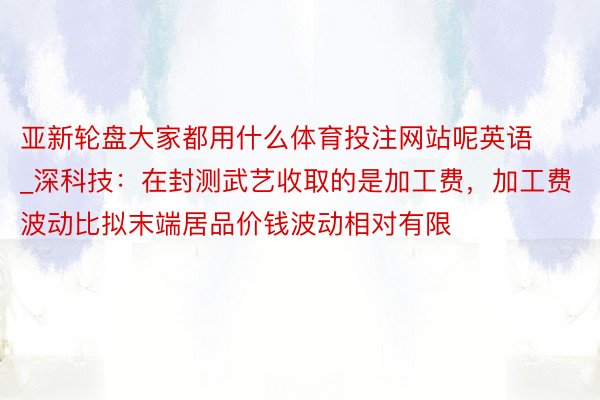 亚新轮盘大家都用什么体育投注网站呢英语_深科技:在封测武艺收取的是加工费,加工费波动比拟末端居品价钱波动相对有限
