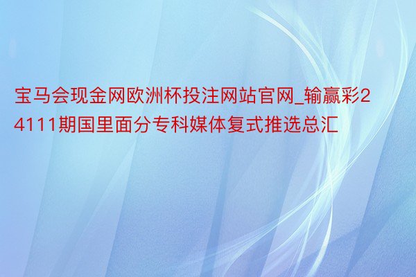 宝马会现金网欧洲杯投注网站官网_输赢彩24111期国里面分专科媒体复式推选总汇