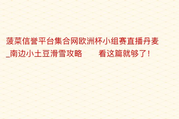 菠菜信誉平台集合网欧洲杯小组赛直播丹麦_南边小土豆滑雪攻略⛷️看这篇就够了!