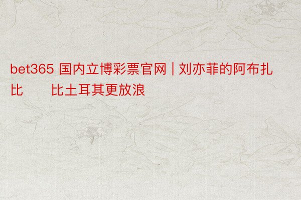 bet365 国内立博彩票官网 | 刘亦菲的阿布扎比❤️比土耳其更放浪
